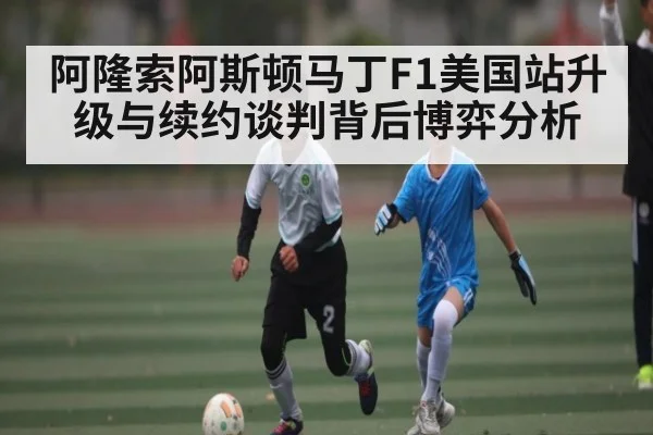 阿隆索阿斯顿马丁F1美国站升级与续约谈判背后博弈分析