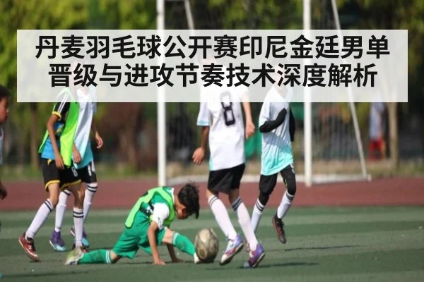 丹麦羽毛球公开赛印尼金廷男单晋级与进攻节奏技术深度解析