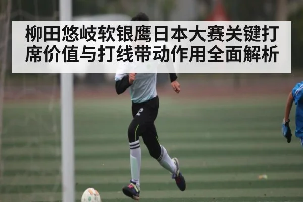 柳田悠岐软银鹰日本大赛关键打席价值与打线带动作用全面解析