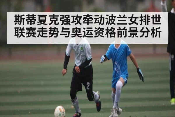 斯蒂夏克强攻牵动波兰女排世联赛走势与奥运资格前景分析